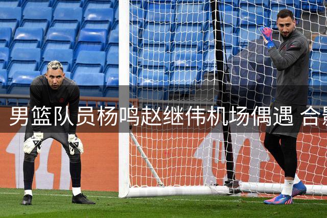 男篮队员杨鸣赵继伟机场偶遇 合影互动尽显温馨情谊