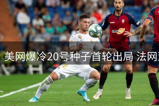 美网爆冷20号种子首轮出局 法网亚军陷入低谷6战仅1胜