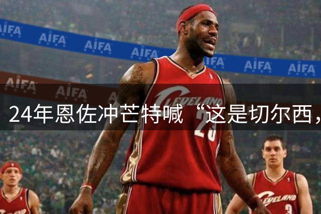 24年恩佐冲芒特喊“这是切尔西，你这懦夫”，现两人均离开切尔西